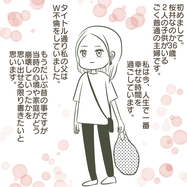 初めまして。 桜井なのか6歳、 2人の子供がいる ごく普通の主婦です。 私は今、人生で一番 幸せな時間を一 過ごしています。 タイトル通り私の父は W不倫をしていました。 もうだいぶ昔の事ですが 当時の心境や家庭がどう 崩壊していったかを 思い出せる限り書きたいと 思います。