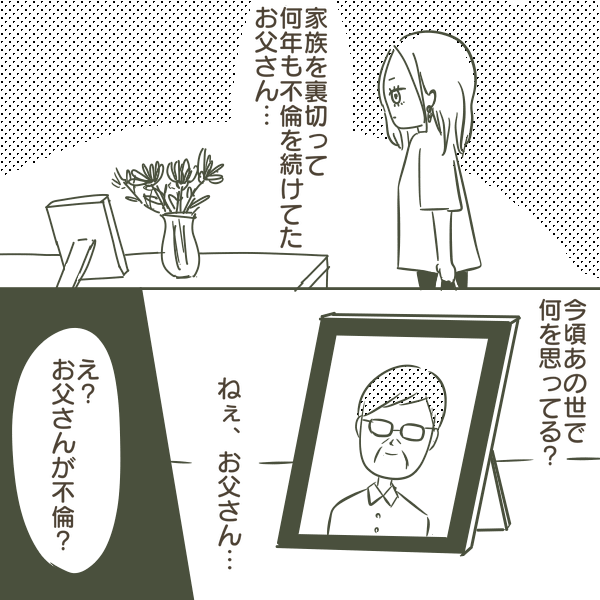今頃あの世で一 何を思ってる? 家族を裏切って 何年も不倫を続けてた お父さん… ねぇ、お父さん… え? お父さんが不倫?